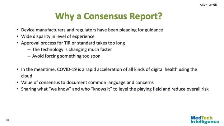 Why a Consensus Report?
Device manufacturers and regulators have been pleading for guidance
Wide disparity in level of experience
Approval process for TIR or standard takes too long
The technology is changing much faster
Avoid forcing something too soon

In the meantime, COVID-19 is a rapid acceleration of all kinds of digital health using the cloud
Value of consensus to document common language and concerns
Sharing what “we know” and who “knows it” to level the playing field and reduce overall risk
